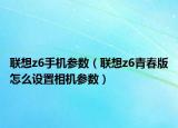 聯(lián)想z6手機(jī)參數(shù)（聯(lián)想z6青春版怎么設(shè)置相機(jī)參數(shù)）