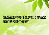 想當(dāng)造型師考什么學(xué)校（學(xué)造型師的學(xué)校哪個(gè)最好）