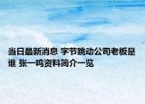 當日最新消息 字節(jié)跳動公司老板是誰 張一鳴資料簡介一覽