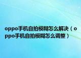 oppo手機自拍模糊怎么解決（oppo手機自拍模糊怎么調(diào)整）