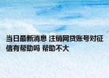 當(dāng)日最新消息 注銷網(wǎng)貸賬號(hào)對(duì)征信有幫助嗎 幫助不大