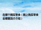 在哪個(gè)網(wǎng)買(mǎi)零食（網(wǎng)上購(gòu)買(mǎi)零食去哪里簡(jiǎn)介介紹）