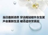 當(dāng)日最新消息 穿浴袍站樓外女生發(fā)聲會(huì)重新生活 被造謠非常委屈