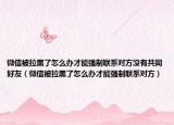 微信被拉黑了怎么辦才能強(qiáng)制聯(lián)系對(duì)方?jīng)]有共同好友（微信被拉黑了怎么辦才能強(qiáng)制聯(lián)系對(duì)方）
