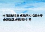 當日最新消息 優(yōu)酷回應投屏收費 電視端憑啥要額外付費
