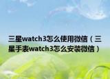三星watch3怎么使用微信（三星手表watch3怎么安裝微信）