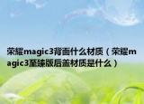 榮耀magic3背面什么材質(zhì)（榮耀magic3至臻版后蓋材質(zhì)是什么）