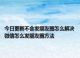 今日更新不會(huì)發(fā)朋友圈怎么解決 微信怎么發(fā)朋友圈方法