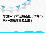 華為p20pro超級夜景（華為p20pro超級夜景怎么用）