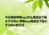 今日更新蘋果app怎么用流量下載大于100m 蘋果app用流量下載大于100m的方法