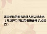 莆田學(xué)院的圖書館外人可以進(jìn)去吧（幾點開門 可以帶書進(jìn)去嗎 幾點關(guān)門）