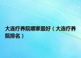 大連療養(yǎng)院哪家最好（大連療養(yǎng)院排名）