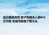 當(dāng)日最新消息 男子稱(chēng)被法人擔(dān)641萬(wàn)欠稅 無(wú)緣無(wú)故做了冤大頭