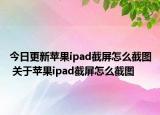 今日更新蘋果ipad截屏怎么截圖 關(guān)于蘋果ipad截屏怎么截圖