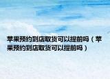 蘋果預(yù)約到店取貨可以提前嗎（蘋果預(yù)約到店取貨可以提前嗎）