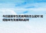 今日更新華為無線耳機怎么配對 如何給華為無線耳機配對