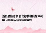 當(dāng)日最新消息 自動(dòng)存款機(jī)能存50元嗎 只能存入100元面值的