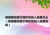 微信朋友圈艾特好友別人能看見(jiàn)么（微信朋友圈艾特好友別人能看到嗎）