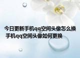 今日更新手機qq空間頭像怎么換 手機qq空間頭像如何更換