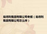 易得利集團(tuán)有限公司老板（易得利集團(tuán)有限公司怎么樣）
