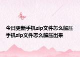 今日更新手機zip文件怎么解壓 手機zip文件怎么解壓出來
