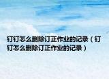 釘釘怎么刪除訂正作業(yè)的記錄（釘釘怎么刪除訂正作業(yè)的記錄）