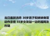 當日最新消息 30歲男子和妹妹做飯動作親密 55歲女友站一邊吃醋網(wǎng)友炸鍋