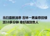 當(dāng)日最新消息 吉林一男童懸掛樓頂10多分鐘 幸好遇到貴人