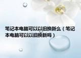 筆記本電腦可以以舊換新么（筆記本電腦可以以舊換新嗎）