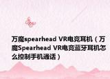 萬魔spearhead VR電競耳機（萬魔Spearhead VR電競藍牙耳機怎么控制手機通話）