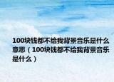 100塊錢都不給我背景音樂是什么意思（100塊錢都不給我背景音樂是什么）