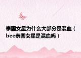 泰國(guó)女星為什么大部分是混血（bee泰國(guó)女星是混血嗎）