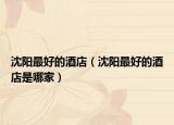 沈陽(yáng)最好的酒店（沈陽(yáng)最好的酒店是哪家）