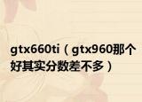 gtx660ti（gtx960那個(gè)好其實(shí)分?jǐn)?shù)差不多）
