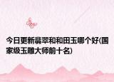 今日更新翡翠和和田玉哪個好(國家級玉雕大師前十名)