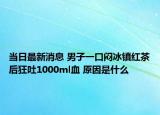 當日最新消息 男子一口悶冰鎮(zhèn)紅茶后狂吐1000ml血 原因是什么