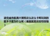 波克城市航海大冒險(xiǎn)這么這么卡呢玩別的就不卡是為什么呢（畫(huà)面就是反應(yīng)特別慢）