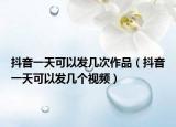 抖音一天可以發(fā)幾次作品（抖音一天可以發(fā)幾個視頻）