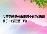 今日更新?lián)P州市是哪個(gè)省的(揚(yáng)州屬于二線還是三線)