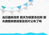 當(dāng)日最新消息 前夫?yàn)樯兑獨(dú)⒗?前夫唐路家庭背景及照片公布了嗎