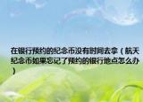 在銀行預(yù)約的紀(jì)念幣沒有時間去拿（航天紀(jì)念幣如果忘記了預(yù)約的銀行地點怎么辦）