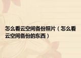 怎么看云空間備份照片（怎么看云空間備份的東西）