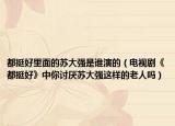 都挺好里面的蘇大強是誰演的（電視劇《都挺好》中你討厭蘇大強這樣的老人嗎）