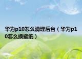 華為p10怎么清理后臺(tái)（華為p10怎么換壁紙）