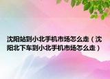 沈陽站到小北手機市場怎么走（沈陽北下車到小北手機市場怎么走）