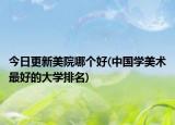 今日更新美院哪個好(中國學美術最好的大學排名)