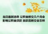 當(dāng)日最新消息 公積金斷交幾個月會影響公積金貸款 放款后斷交會怎樣