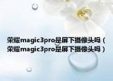 榮耀magic3pro是屏下攝像頭嗎（榮耀magic3pro是屏下攝像頭嗎）