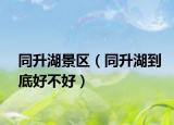 同升湖景區(qū)（同升湖到底好不好）