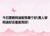 今日更新阿迪耐克哪個(gè)好(男人穿阿迪好還是耐克好)